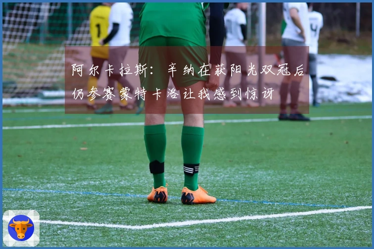 阿尔卡拉斯：辛纳在获阳光双冠后仍参赛蒙特卡洛让我感到惊讶