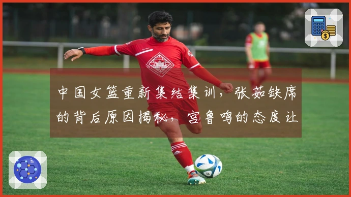 中国女篮重新集结集训，张茹缺席的背后原因揭秘，宫鲁鸣的态度让人失望