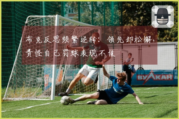 布克反思频繁逆转：领先却松懈，责怪自己罚球表现不佳