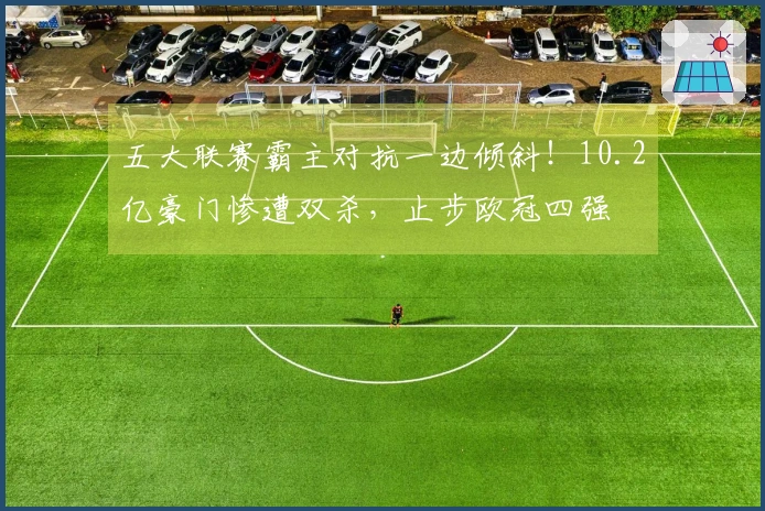 五大联赛霸主对抗一边倾斜！10.2亿豪门惨遭双杀，止步欧冠四强