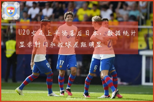U20女足上半场落后日本，数据统计显示射门和控球差距明显