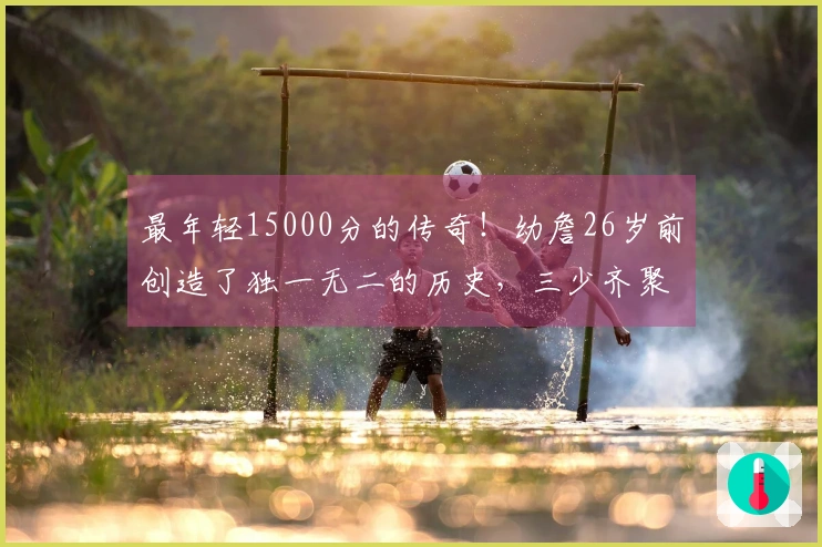 最年轻15000分的传奇！幼詹26岁前创造了独一无二的历史，三少齐聚现役11人
