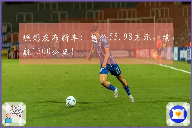 理想发布新车：售价55.98万元，续航1500公里！