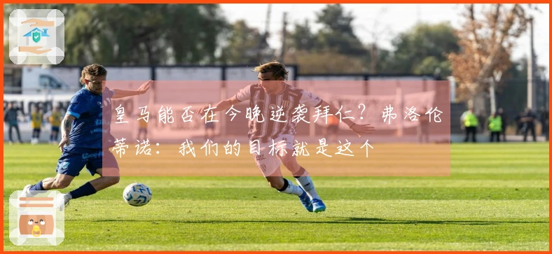 皇马能否在今晚逆袭拜仁？弗洛伦蒂诺：我们的目标就是这个