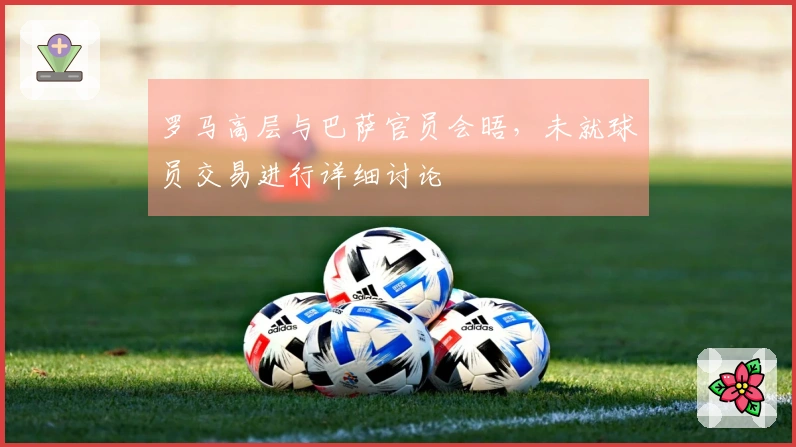 罗马高层与巴萨官员会晤，未就球员交易进行详细讨论
