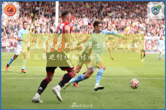 罗马高层与巴萨官员会晤，未就球员交易进行详细讨论