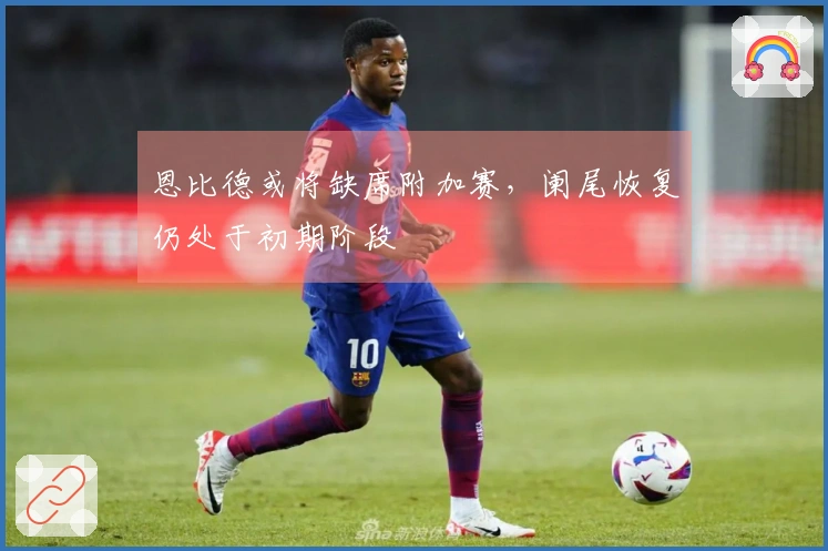 恩比德或将缺席附加赛，阑尾恢复仍处于初期阶段