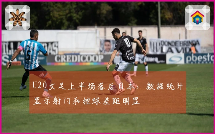U20女足上半场落后日本，数据统计显示射门和控球差距明显
