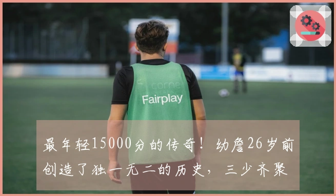 最年轻15000分的传奇！幼詹26岁前创造了独一无二的历史，三少齐聚现役11人