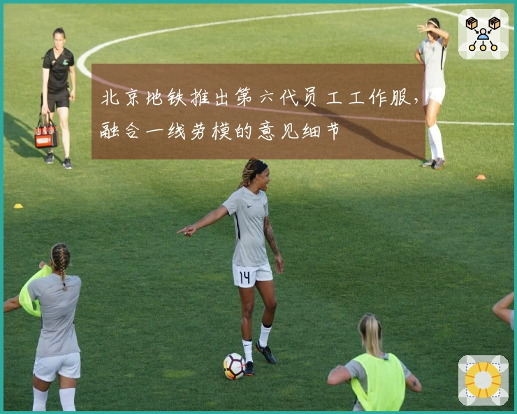 北京地铁推出第六代员工工作服，融合一线劳模的意见细节