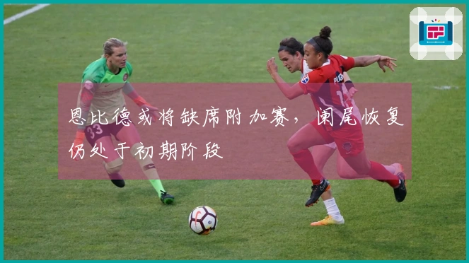 恩比德或将缺席附加赛，阑尾恢复仍处于初期阶段