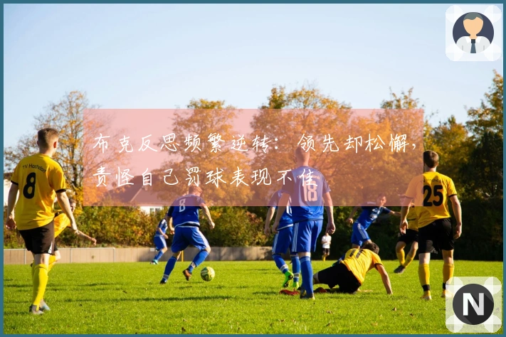 布克反思频繁逆转：领先却松懈，责怪自己罚球表现不佳