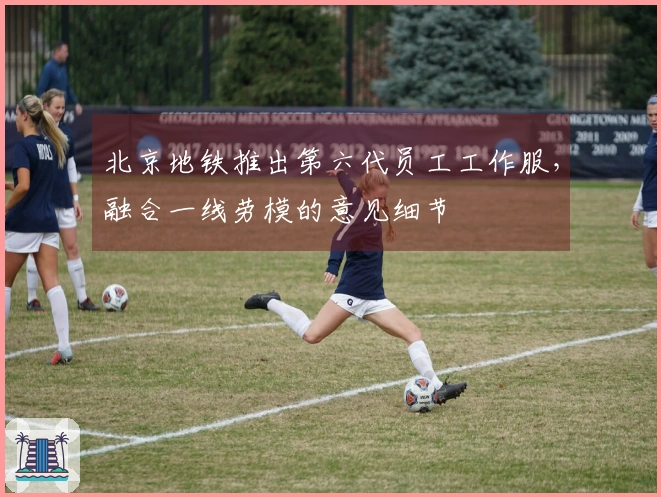 北京地铁推出第六代员工工作服，融合一线劳模的意见细节