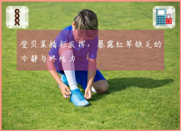 登贝莱精彩发挥，暴露红军缺乏的冷静与终结力
